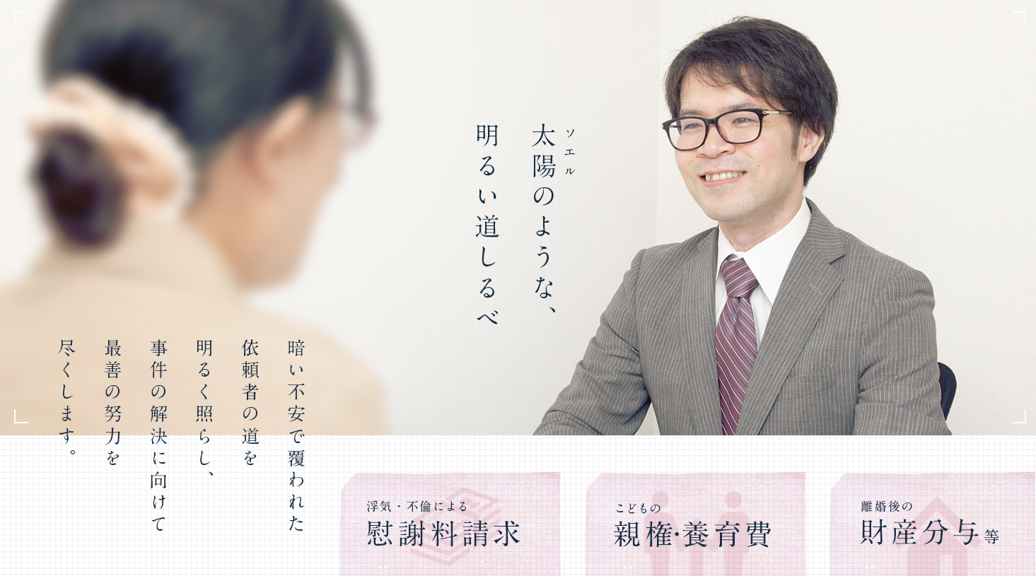 ソエル 太陽のような、 明るい道しるべ 暗い不安で覆われた依頼者の道を明るく照らし、事件の解決に向けて最善の努力を尽くします。 浮気・不倫による慰謝料請求 子供の親権・養育費 離婚後の財産分与等