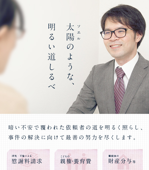 ソエル 太陽のような、 明るい道しるべ 暗い不安で覆われた依頼者の道を明るく照らし、事件の解決に向けて最善の努力を尽くします。 浮気・不倫による慰謝料請求 子供の親権・養育費 離婚後の財産分与等